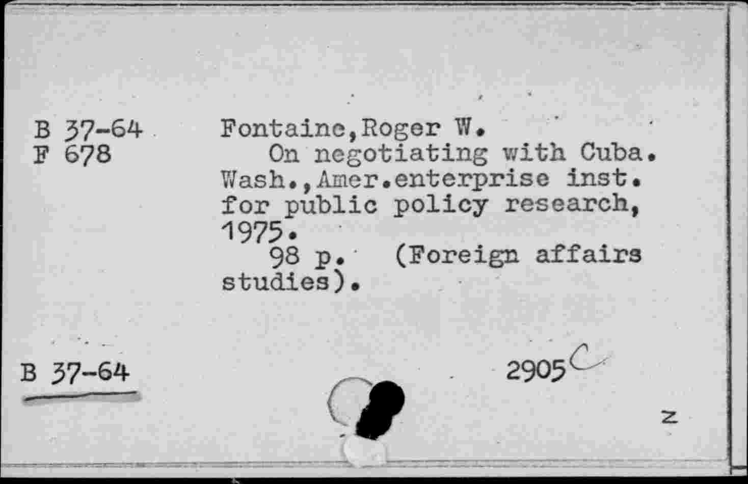 ﻿B 37-64
F 678
Fontaine,Roger W.
On negotiating with. Cuba. Wash.,Amer.enterprise inst. for public policy research, 1975.
98 p. (Foreign affairs studies)•
B 37-64
2905
